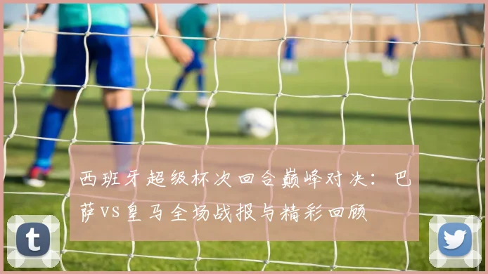 西班牙超级杯次回合巅峰对决：巴萨vs皇马全场战报与精彩回顾