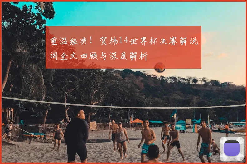 重温经典！贺炜14世界杯决赛解说词全文回顾与深度解析