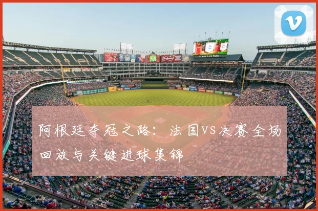 阿根廷夺冠之路：法国vs决赛全场回放与关键进球集锦